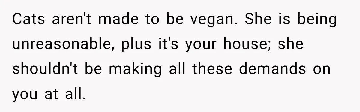 MIL Accuses Woman Of Cruelty After She Defends Cat’s Meat Diet Cats aren't made to be vegan. She is being unreasonable, plus it's your house; she shouldn't be making all these demands on you at all.