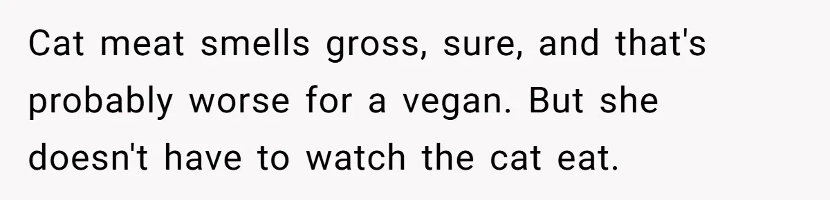 MIL Accuses Woman Of Cruelty After She Defends Cat’s Meat Diet Cat meat smells gross, sure, and that's probably worse for a vegan. But she doesn't have to watch the cat eat.