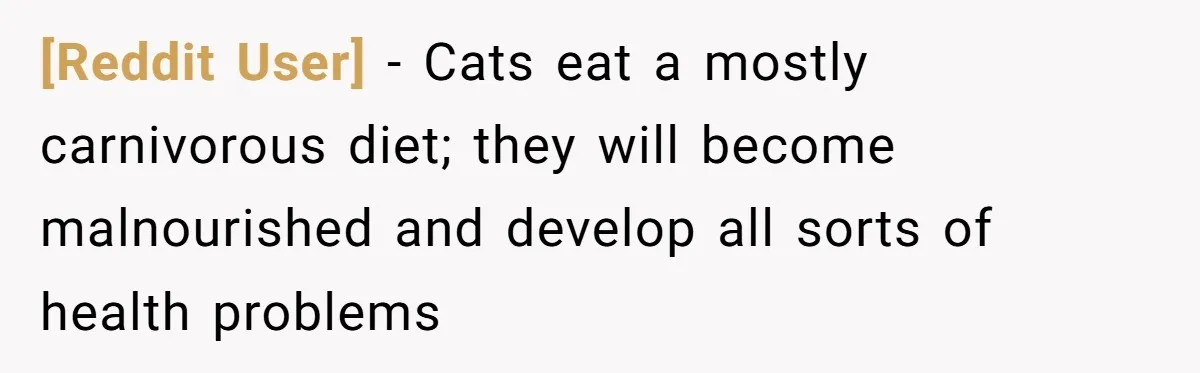[Reddit User] − Cats eat a mostly carnivorous diet; they will become malnourished and develop all sorts of health problems