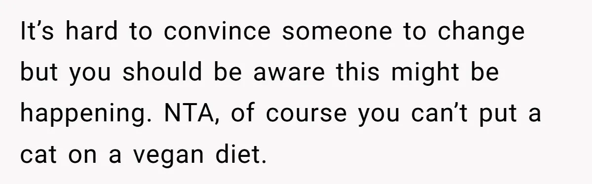 MIL Accuses Woman Of Cruelty After She Defends Cat’s Meat Diet It’s hard to convince someone to change but you should be aware this might be happening. NTA, of course you can’t put a cat on a vegan diet.