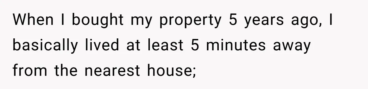 When I bought my property 5 years ago, I basically lived at least 5 minutes away from the nearest house;