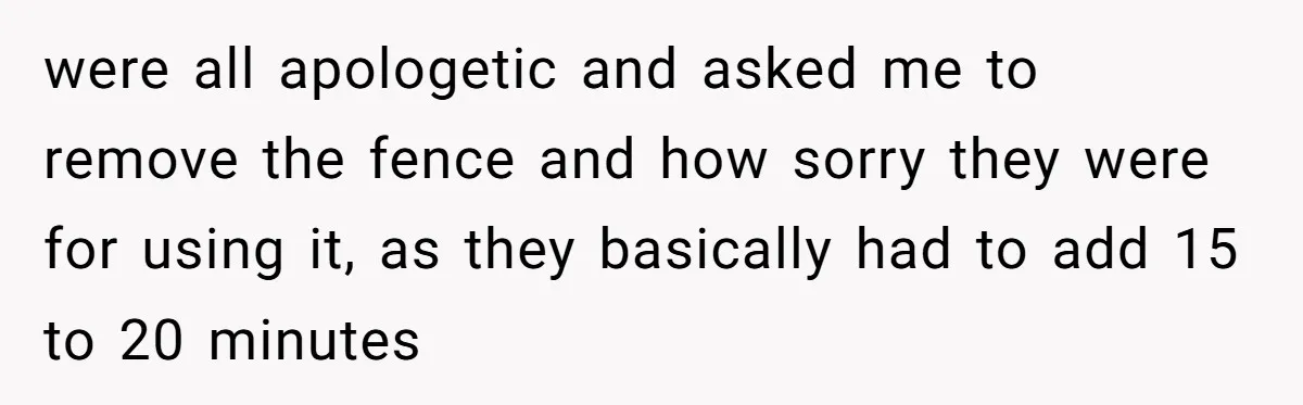 were all apologetic and asked me to remove the fence and how sorry they were for using it, as they basically had to add 15 to 20 minutes