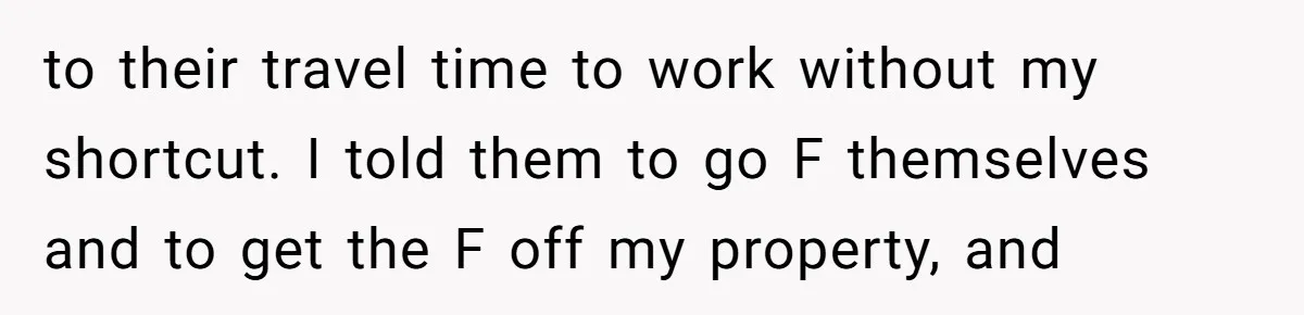 to their travel time to work without my shortcut. I told them to go F themselves and to get the F off my property, and