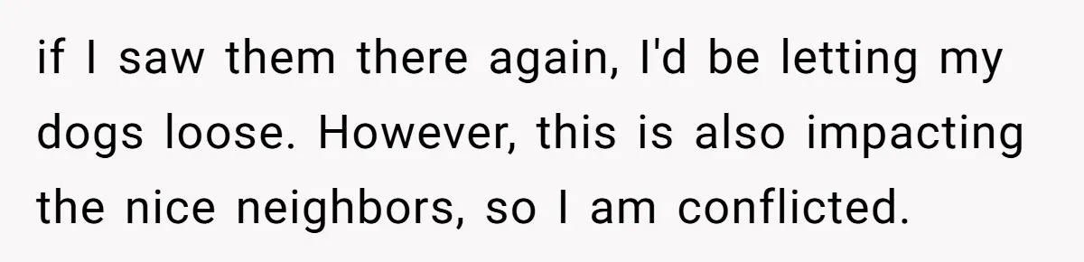 if I saw them there again, I'd be letting my dogs loose. However, this is also impacting the nice neighbors, so I am conflicted.