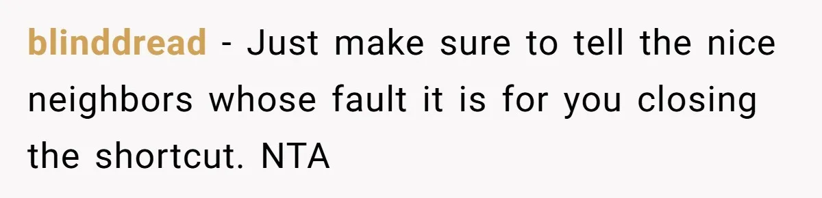 blinddread − Just make sure to tell the nice neighbors whose fault it is for you closing the shortcut. NTA
