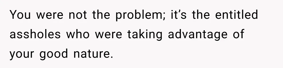 You were not the problem; it’s the entitled assholes who were taking advantage of your good nature.