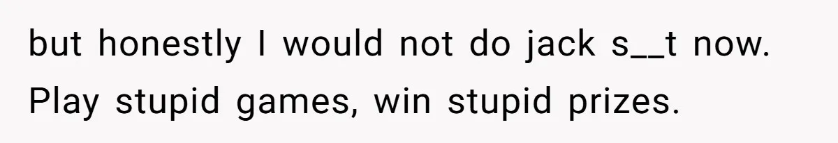 but honestly I would not do jack s__t now. Play stupid games, win stupid prizes.
