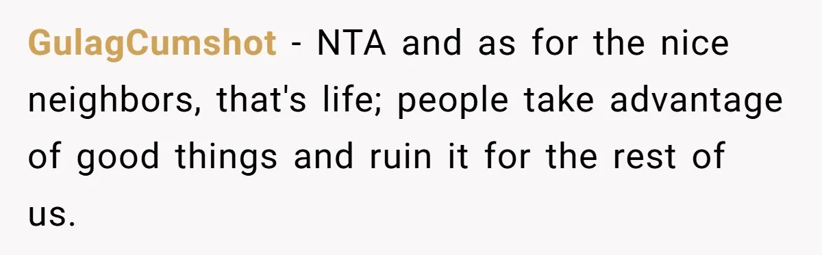 GulagCumshot − NTA and as for the nice neighbors, that's life; people take advantage of good things and ruin it for the rest of us.