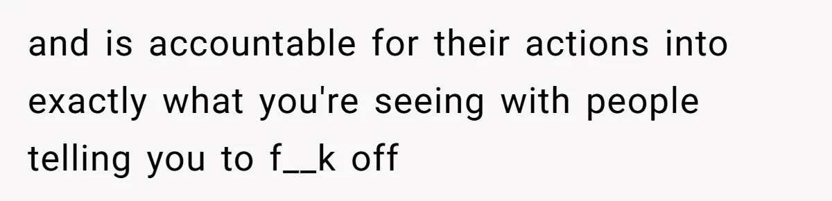 and is accountable for their actions into exactly what you're seeing with people telling you to f__k off