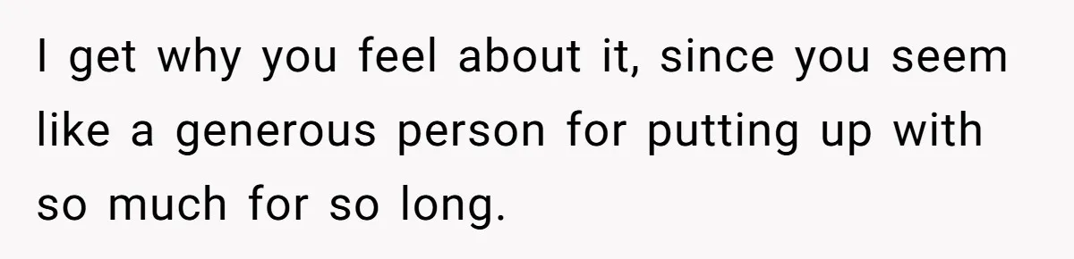 I get why you feel about it, since you seem like a generous person for putting up with so much for so long.