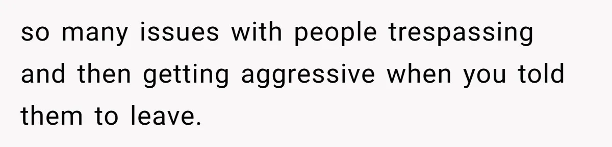 so many issues with people trespassing and then getting aggressive when you told them to leave.