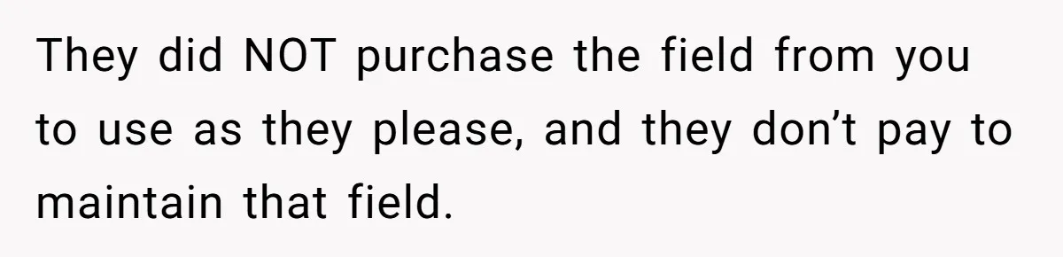 They did NOT purchase the field from you to use as they please, and they don’t pay to maintain that field.
