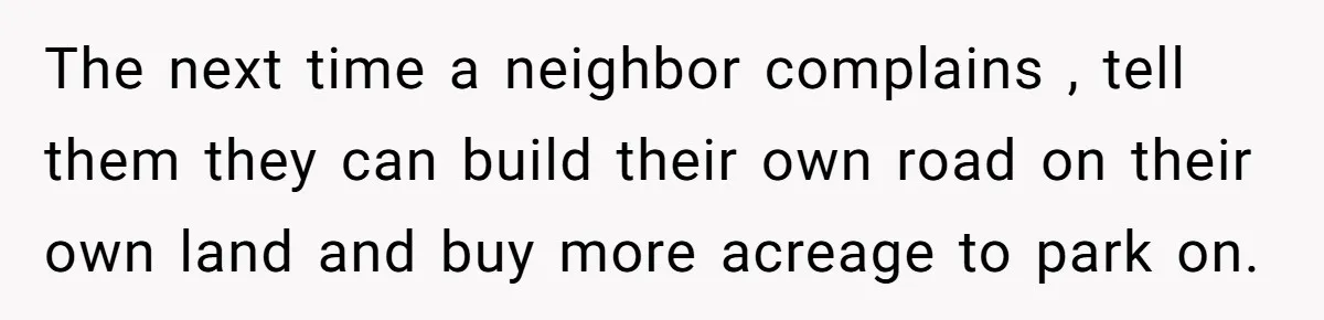 The next time a neighbor complains , tell them they can build their own road on their own land and buy more acreage to park on.