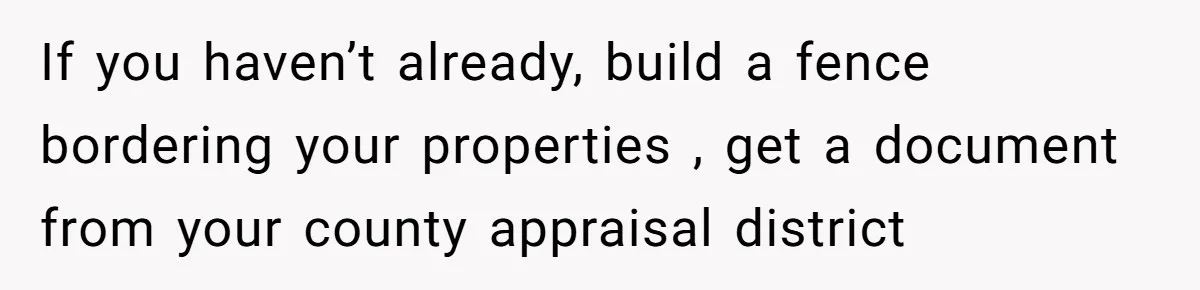 If you haven’t already, build a fence bordering your properties , get a document from your county appraisal district