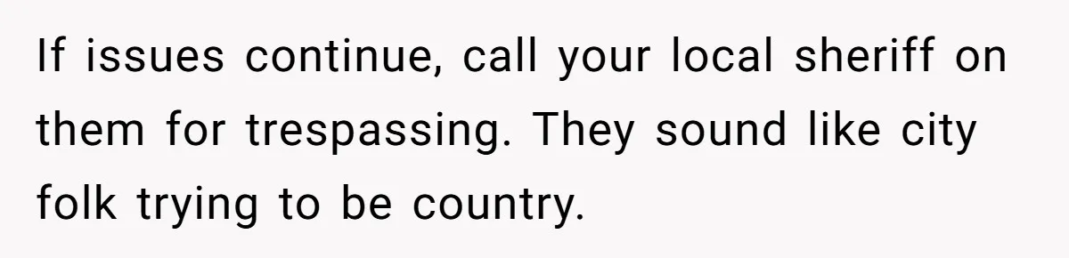 If issues continue, call your local sheriff on them for trespassing. They sound like city folk trying to be country.