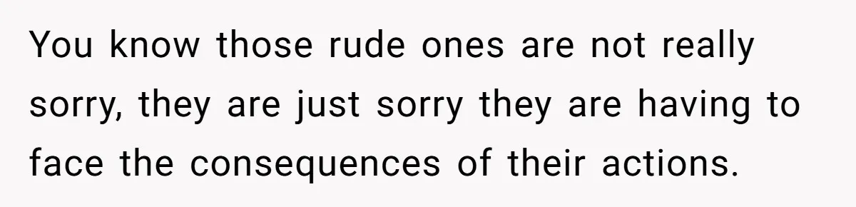 You know those rude ones are not really sorry, they are just sorry they are having to face the consequences of their actions.
