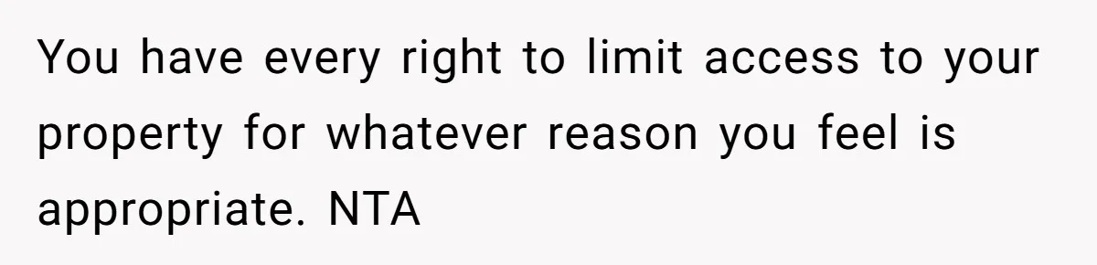 You have every right to limit access to your property for whatever reason you feel is appropriate. NTA