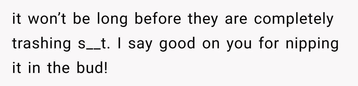 it won’t be long before they are completely trashing s__t. I say good on you for nipping it in the bud!