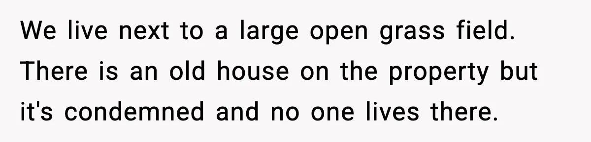 We live next to a large open grass field. There is an old house on the property but it's condemned and no one lives there.