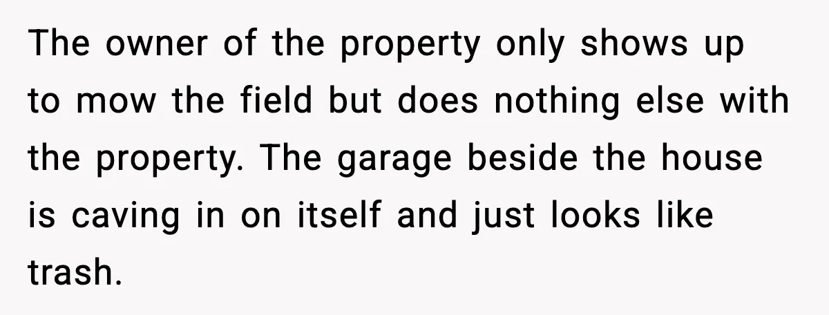 The owner of the property only shows up to mow the field but does nothing else with the property. The garage beside the house is caving in on itself and...