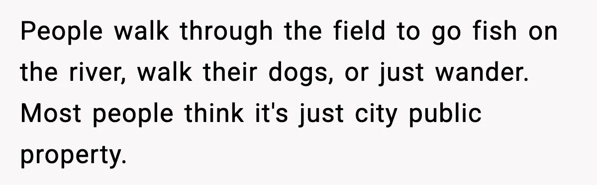 People walk through the field to go fish on the river, walk their dogs, or just wander. Most people think it's just city public property.