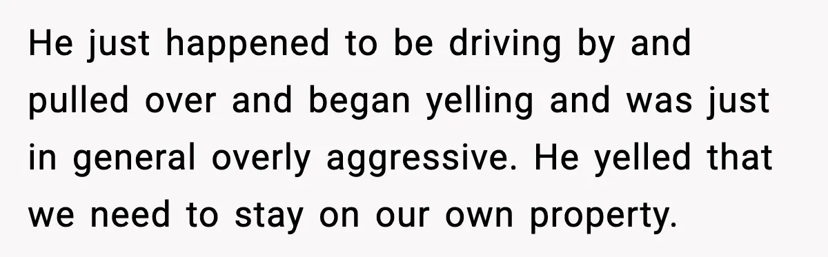 He just happened to be driving by and pulled over and began yelling and was just in general overly aggressive. He yelled that we need to stay on our own...