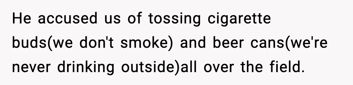 He accused us of tossing cigarette buds(we don't smoke) and beer cans(we're never drinking outside)all over the field.