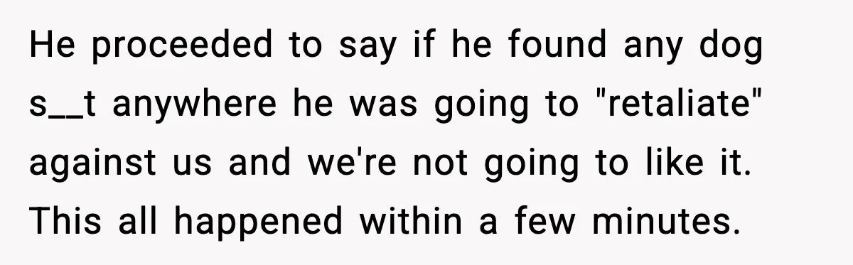 He proceeded to say if he found any dog s__t anywhere he was going to "retaliate" against us and we're not going to like it. This all happened within a...