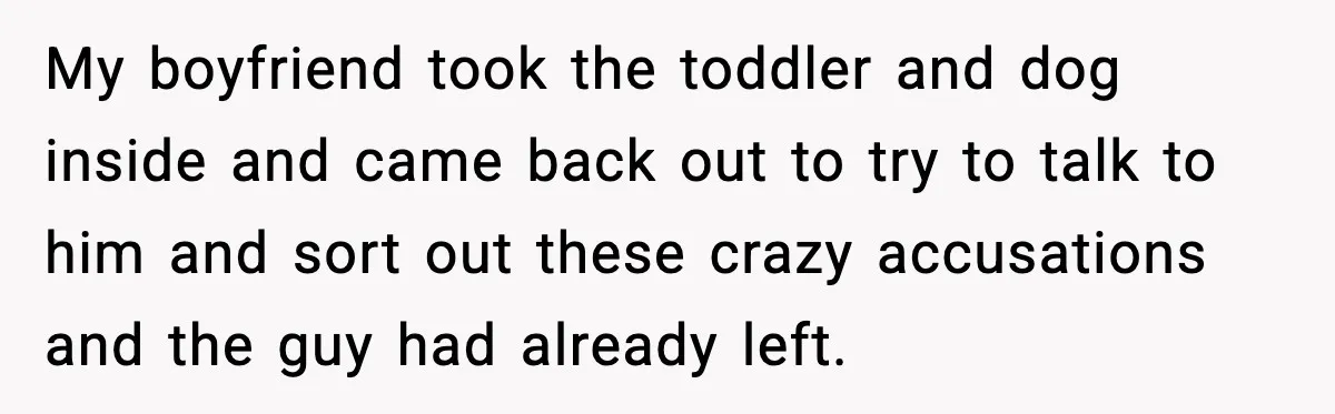 My boyfriend took the toddler and dog inside and came back out to try to talk to him and sort out these crazy accusations and the guy had already left.
