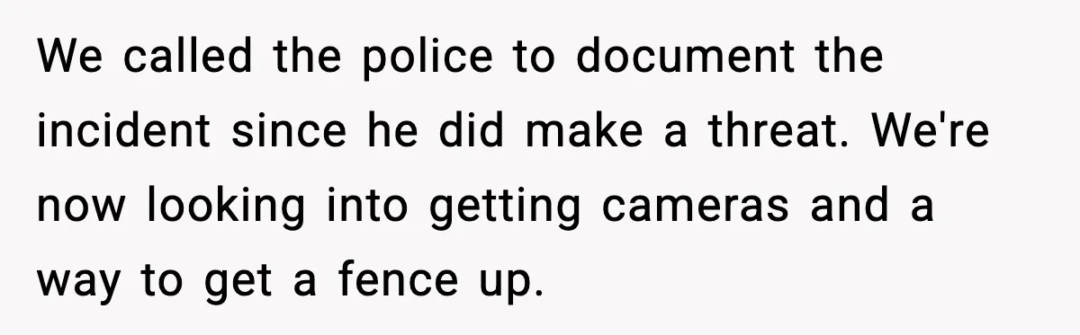 We called the police to document the incident since he did make a threat. We're now looking into getting cameras and a way to get a fence up.