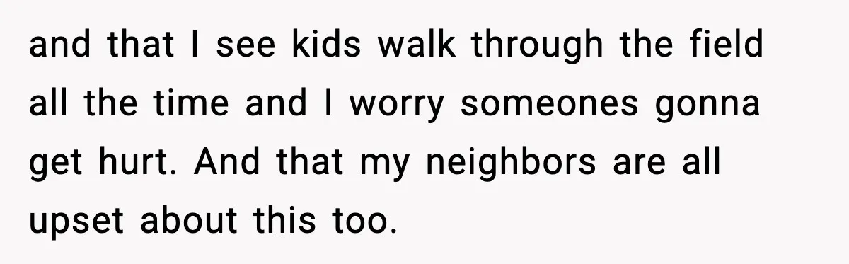 and that I see kids walk through the field all the time and I worry someones gonna get hurt. And that my neighbors are all upset about this too.