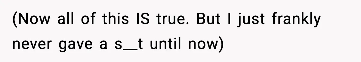 (Now all of this IS true. But I just frankly never gave a s__t until now)