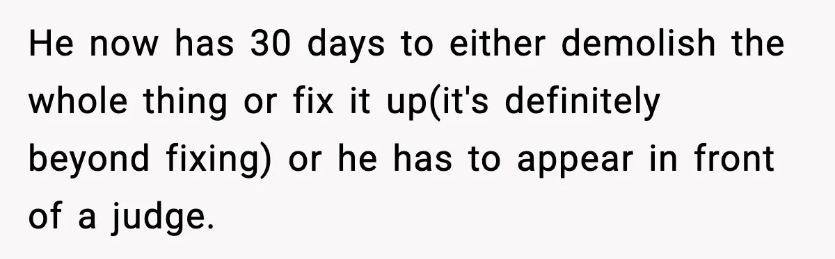 He now has 30 days to either demolish the whole thing or fix it up(it's definitely beyond fixing) or he has to appear in front of a judge.
