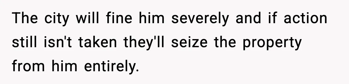 The city will fine him severely and if action still isn't taken they'll seize the property from him entirely.