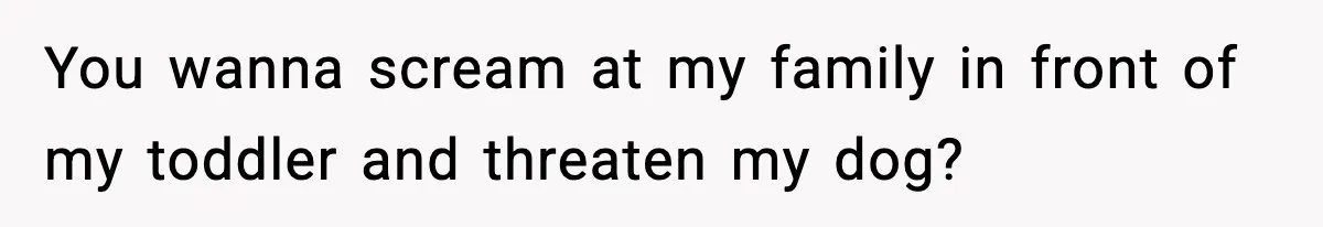 You wanna scream at my family in front of my toddler and threaten my dog?
