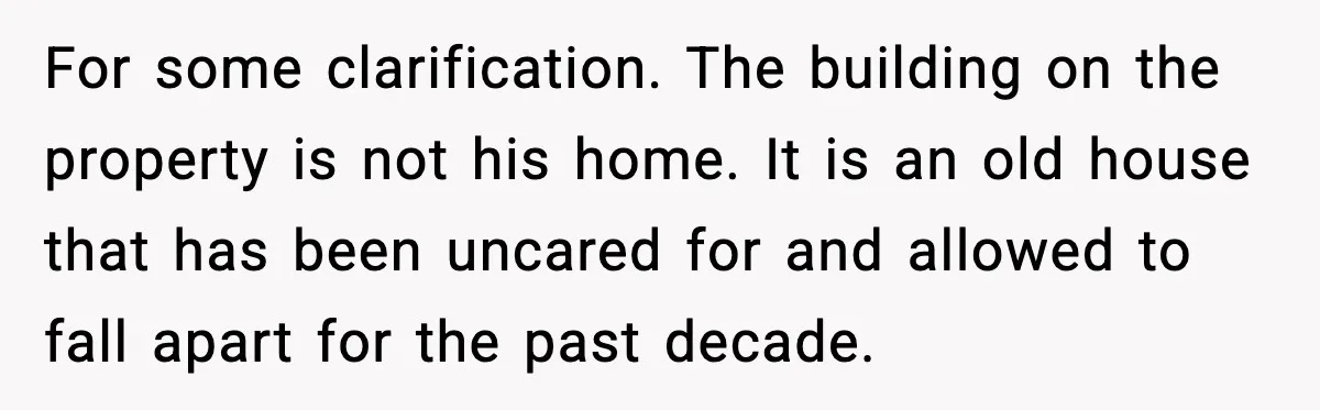 For some clarification. The building on the property is not his home. It is an old house that has been uncared for and allowed to fall apart for the past...
