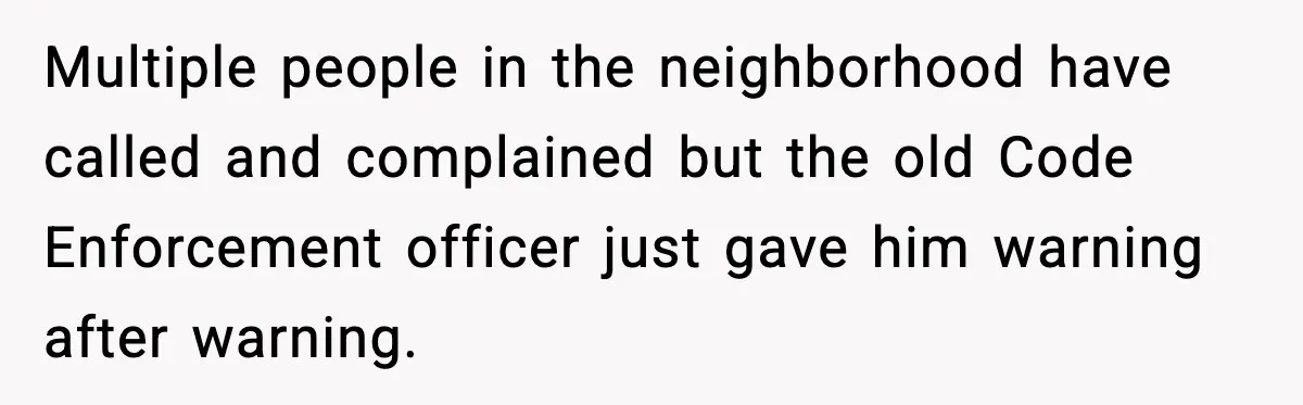 Multiple people in the neighborhood have called and complained but the old Code Enforcement officer just gave him warning after warning.