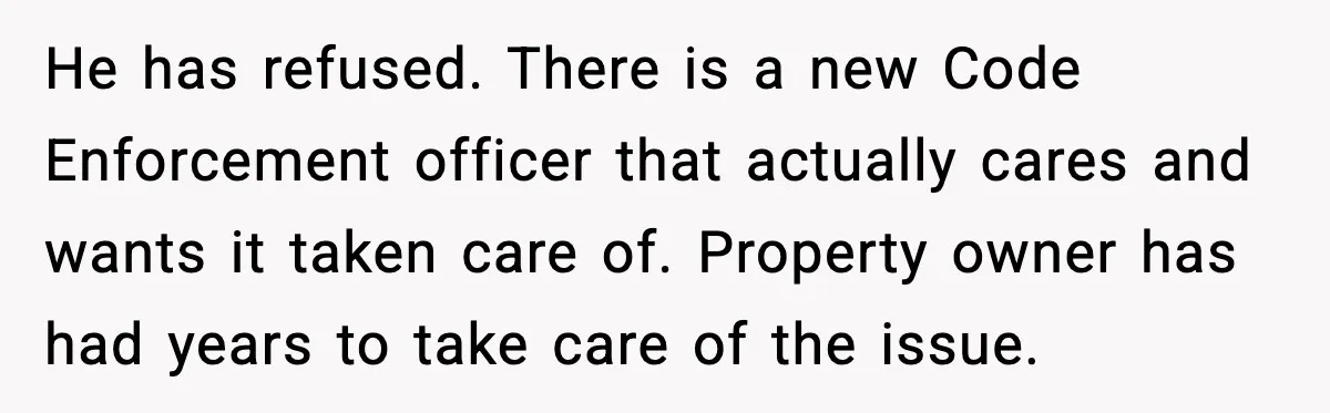 He has refused. There is a new Code Enforcement officer that actually cares and wants it taken care of. Property owner has had years to take care of the issue.