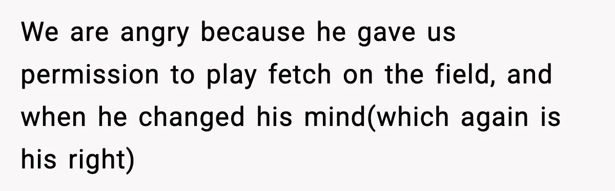 We are angry because he gave us permission to play fetch on the field, and when he changed his mind(which again is his right)