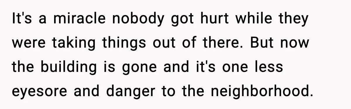 It's a miracle nobody got hurt while they were taking things out of there. But now the building is gone and it's one less eyesore and danger to the neighborhood.