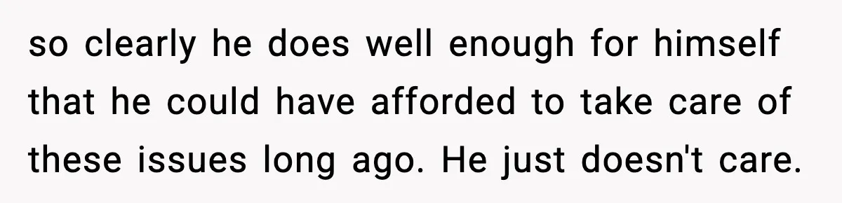 so clearly he does well enough for himself that he could have afforded to take care of these issues long ago. He just doesn't care.