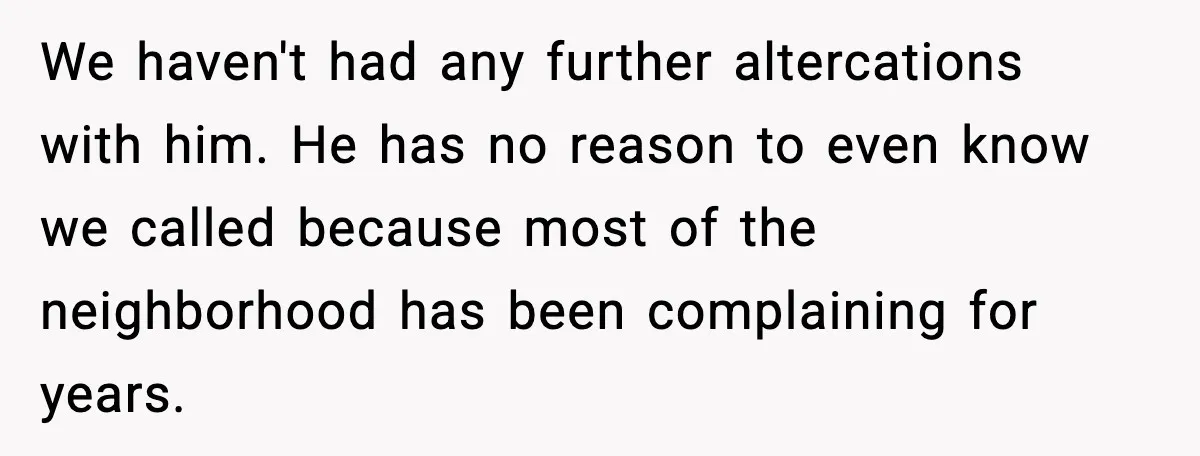 We haven't had any further altercations with him. He has no reason to even know we called because most of the neighborhood has been complaining for years.