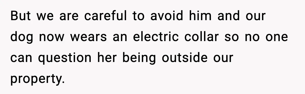 But we are careful to avoid him and our dog now wears an electric collar so no one can question her being outside our property.