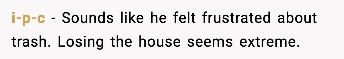 i-p-c - Sounds like he felt frustrated about trash. Losing the house seems extreme.