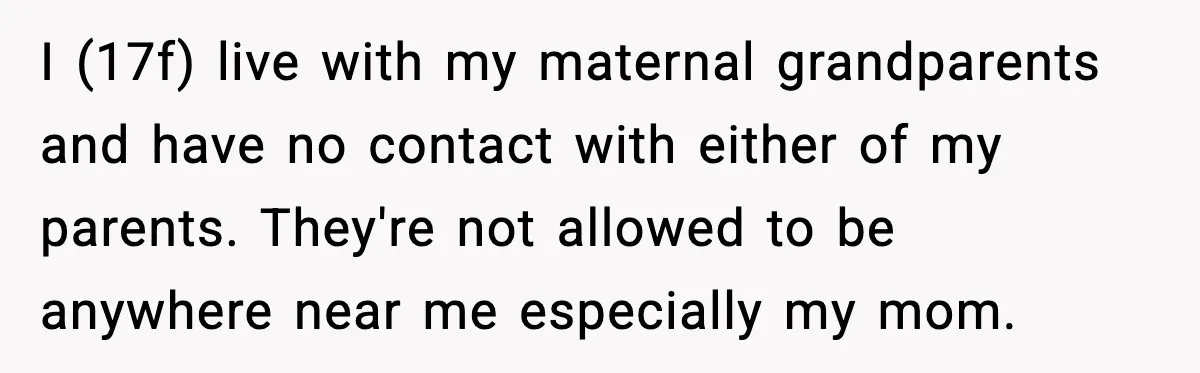I (17f) live with my maternal grandparents and have no contact with either of my parents. They're not allowed to be anywhere near me especially my mom.