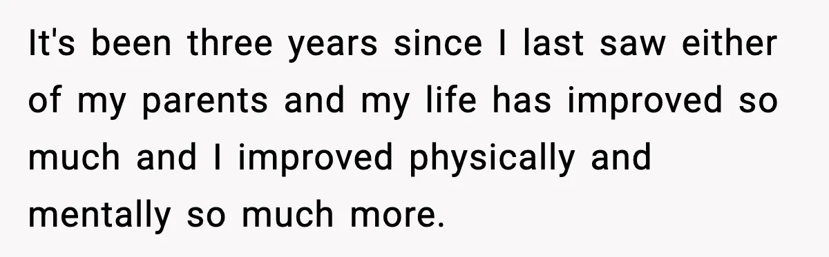 It's been three years since I last saw either of my parents and my life has improved so much and I improved physically and mentally so much more.