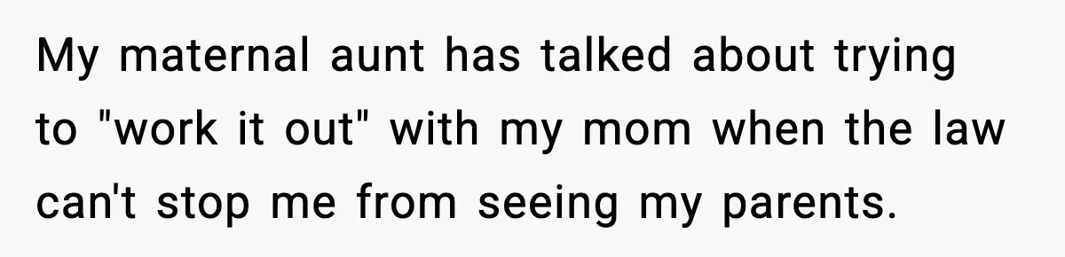 My maternal aunt has talked about trying to "work it out" with my mom when the law can't stop me from seeing my parents.