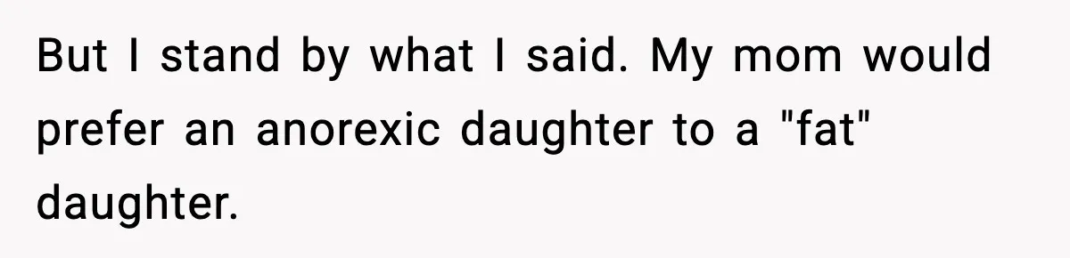 But I stand by what I said. My mom would prefer an anorexic daughter to a "fat" daughter.