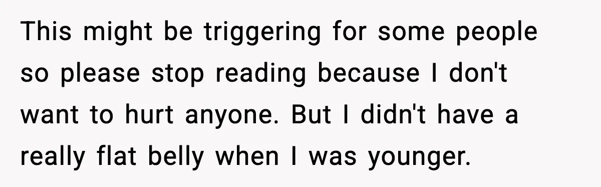 This might be triggering for some people so please stop reading because I don't want to hurt anyone. But I didn't have a really flat belly when I was younger.