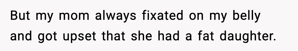 But my mom always fixated on my belly and got upset that she had a fat daughter.